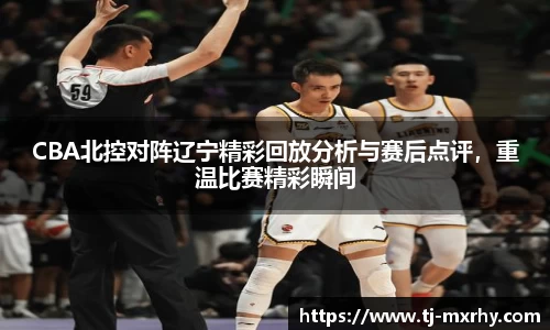 CBA北控对阵辽宁精彩回放分析与赛后点评，重温比赛精彩瞬间