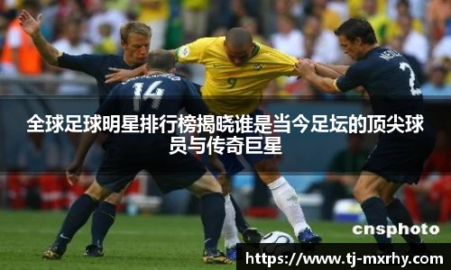 全球足球明星排行榜揭晓谁是当今足坛的顶尖球员与传奇巨星