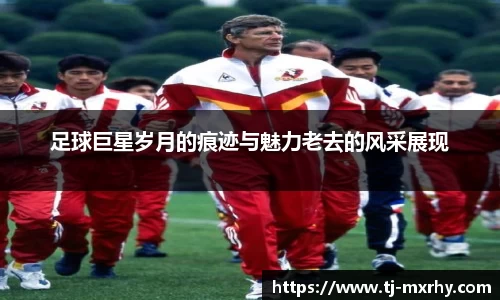 足球巨星岁月的痕迹与魅力老去的风采展现