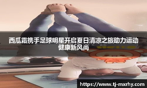 西瓜霜携手足球明星开启夏日清凉之旅助力运动健康新风尚